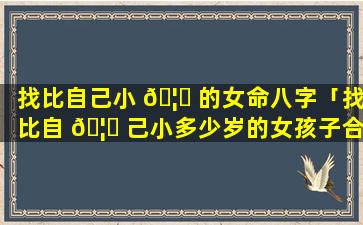 找比自己小 🦆 的女命八字「找比自 🦉 己小多少岁的女孩子合适」